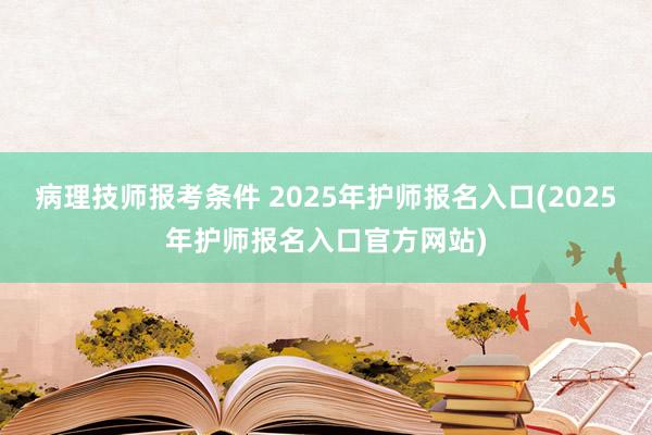 病理技师报考条件 2025年护师报名入口(2025年护师报名入口官方网站)
