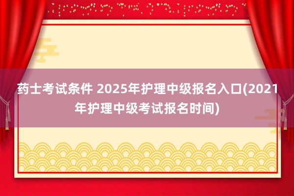 药士考试条件 2025年护理中级报名入口(2021年护理中级考试报名时间)