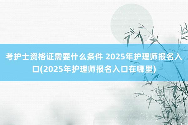 考护士资格证需要什么条件 2025年护理师报名入口(2025年护理师报名入口在哪里)