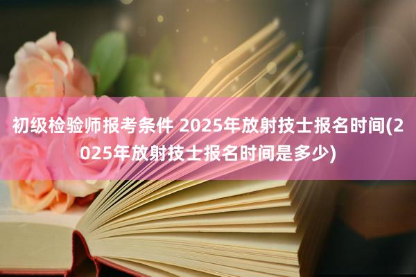初级检验师报考条件 2025年放射技士报名时间(2025年放射技士报名时间是多少)