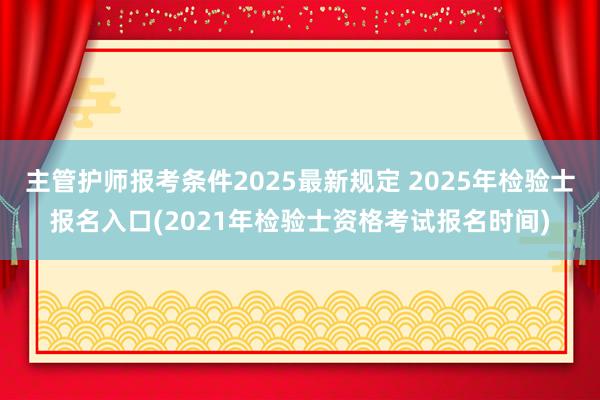 主管护师报考条件2025最新规定 2025年检验士报名入口(2021年检验士资格考试报名时间)