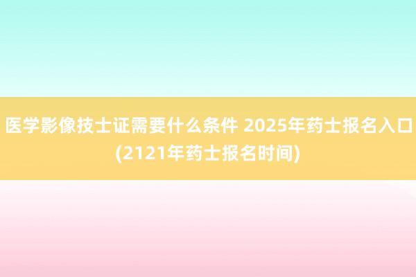 医学影像技士证需要什么条件 2025年药士报名入口(2121年药士报名时间)