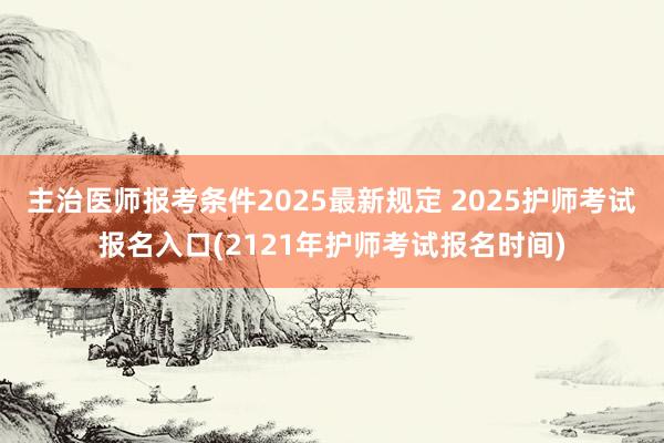 主治医师报考条件2025最新规定 2025护师考试报名入口(2121年护师考试报名时间)