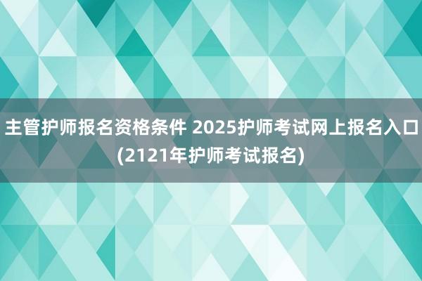 主管护师报名资格条件 2025护师考试网上报名入口(2121年护师考试报名)