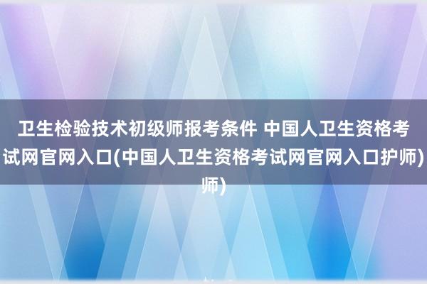 卫生检验技术初级师报考条件 中国人卫生资格考试网官网入口(中国人卫生资格考试网官网入口护师)