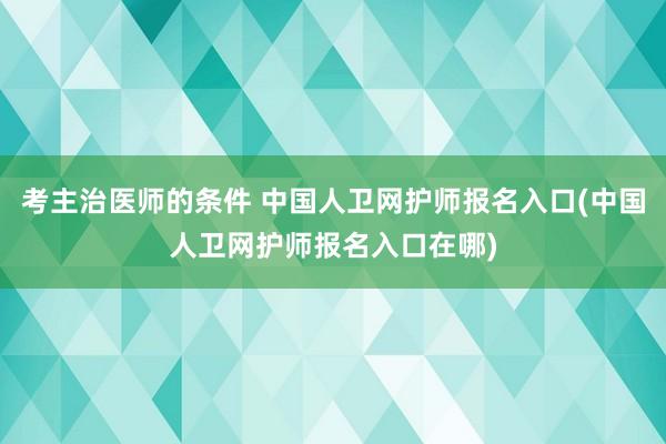 考主治医师的条件 中国人卫网护师报名入口(中国人卫网护师报名入口在哪)