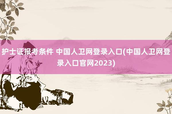 护士证报考条件 中国人卫网登录入口(中国人卫网登录入口官网2023)
