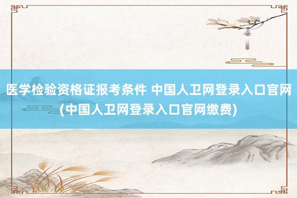 医学检验资格证报考条件 中国人卫网登录入口官网(中国人卫网登录入口官网缴费)