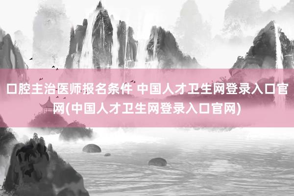 口腔主治医师报名条件 中国人才卫生网登录入口官网(中国人才卫生网登录入口官网)