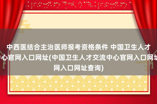 中西医结合主治医师报考资格条件 中国卫生人才交流中心官网入口网址(中国卫生人才交流中心官网入口网址查询)
