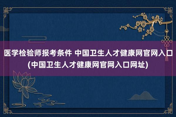 医学检验师报考条件 中国卫生人才健康网官网入口(中国卫生人才健康网官网入口网址)