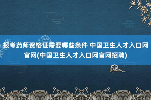 报考药师资格证需要哪些条件 中国卫生人才入口网官网(中国卫生人才入口网官网招聘)