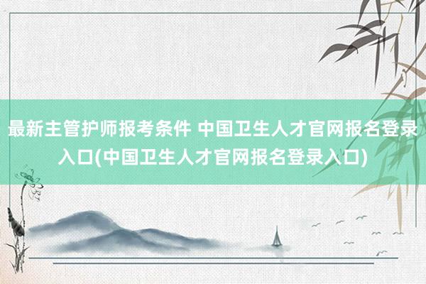 最新主管护师报考条件 中国卫生人才官网报名登录入口(中国卫生人才官网报名登录入口)