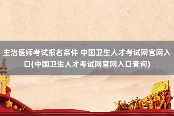 主治医师考试报名条件 中国卫生人才考试网官网入口(中国卫生人才考试网官网入口查询)