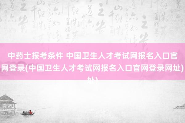中药士报考条件 中国卫生人才考试网报名入口官网登录(中国卫生人才考试网报名入口官网登录网址)