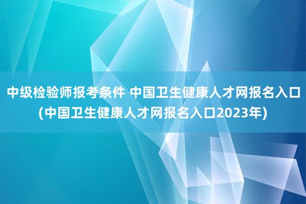 中级检验师报考条件 中国卫生健康人才网报名入口(中国卫生健康人才网报名入口2023年)