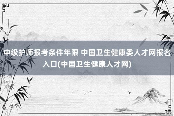 中级护师报考条件年限 中国卫生健康委人才网报名入口(中国卫生健康人才网)