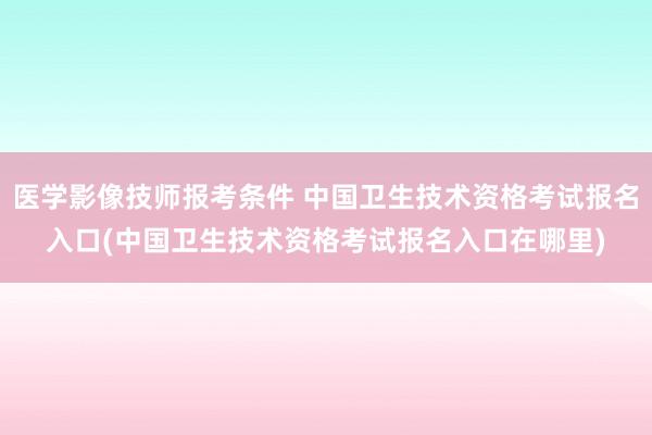 医学影像技师报考条件 中国卫生技术资格考试报名入口(中国卫生技术资格考试报名入口在哪里)