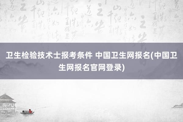 卫生检验技术士报考条件 中国卫生网报名(中国卫生网报名官网登录)