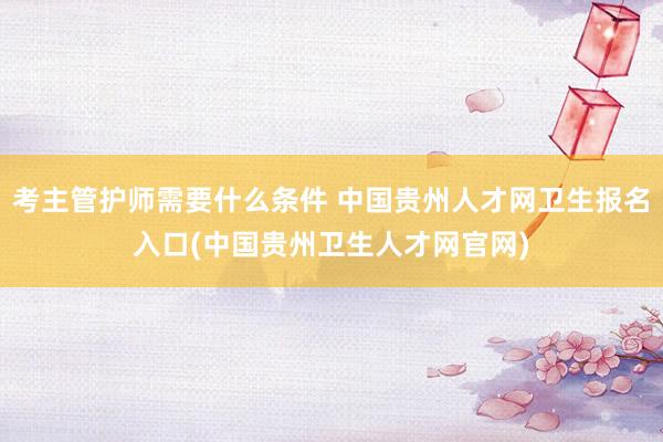 考主管护师需要什么条件 中国贵州人才网卫生报名入口(中国贵州卫生人才网官网)