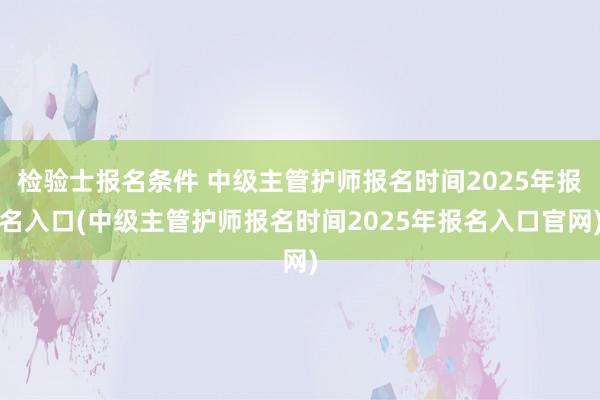 检验士报名条件 中级主管护师报名时间2025年报名入口(中级主管护师报名时间2025年报名入口官网)
