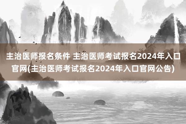 主治医师报名条件 主治医师考试报名2024年入口官网(主治医师考试报名2024年入口官网公告)
