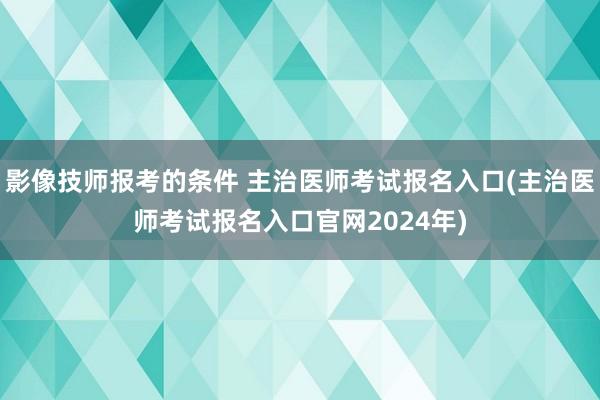 影像技师报考的条件 主治医师考试报名入口(主治医师考试报名入口官网2024年)