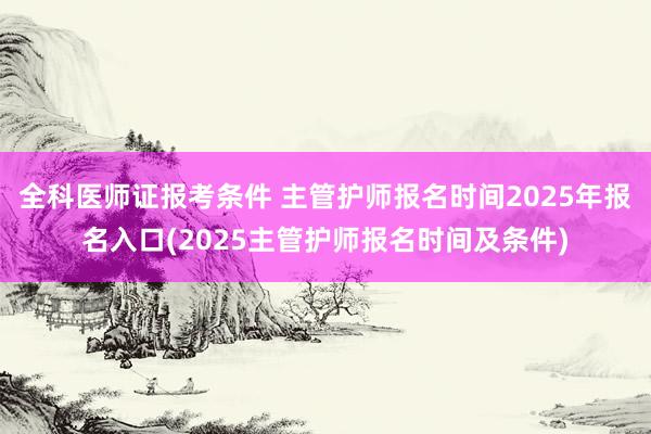 全科医师证报考条件 主管护师报名时间2025年报名入口(2025主管护师报名时间及条件)