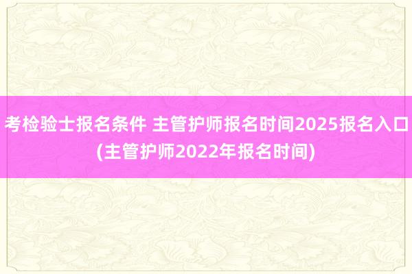 考检验士报名条件 主管护师报名时间2025报名入口(主管护师2022年报名时间)