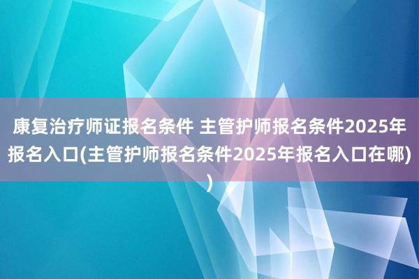 康复治疗师证报名条件 主管护师报名条件2025年报名入口(主管护师报名条件2025年报名入口在哪)