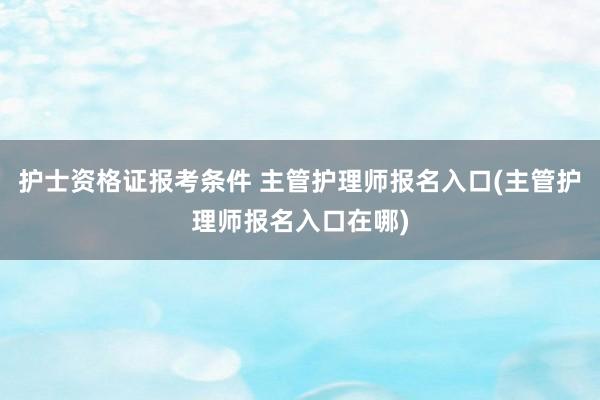 护士资格证报考条件 主管护理师报名入口(主管护理师报名入口在哪)