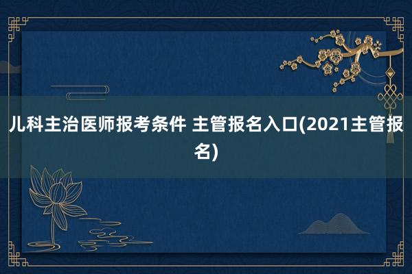 儿科主治医师报考条件 主管报名入口(2021主管报名)