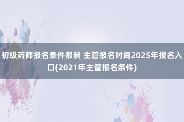 初级药师报名条件限制 主管报名时间2025年报名入口(2021年主管报名条件)