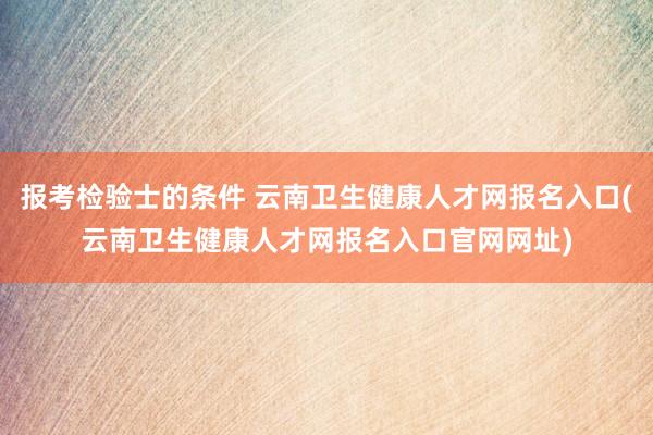 报考检验士的条件 云南卫生健康人才网报名入口(云南卫生健康人才网报名入口官网网址)
