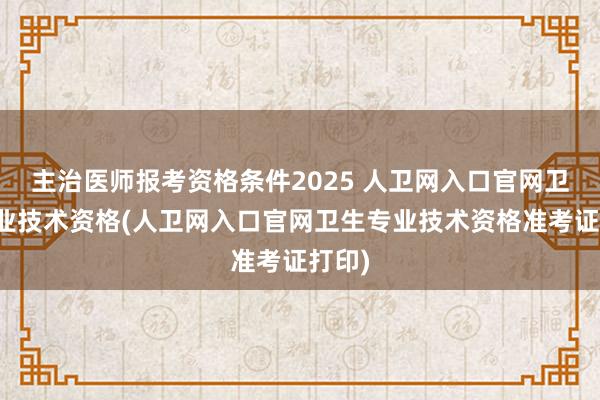 主治医师报考资格条件2025 人卫网入口官网卫生专业技术资格(人卫网入口官网卫生专业技术资格准考证打印)
