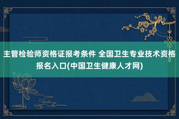 主管检验师资格证报考条件 全国卫生专业技术资格报名入口(中国卫生健康人才网)