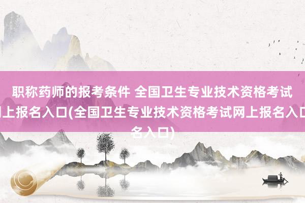 职称药师的报考条件 全国卫生专业技术资格考试网上报名入口(全国卫生专业技术资格考试网上报名入口)