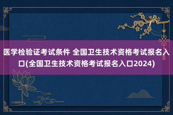 医学检验证考试条件 全国卫生技术资格考试报名入口(全国卫生技术资格考试报名入口2024)