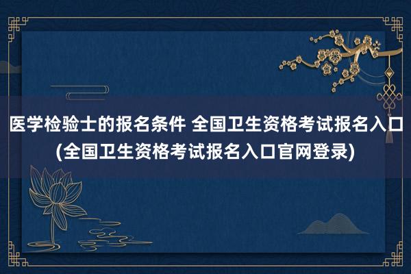 医学检验士的报名条件 全国卫生资格考试报名入口(全国卫生资格考试报名入口官网登录)
