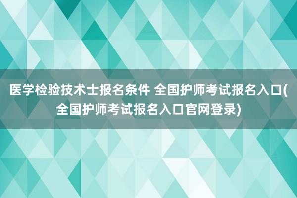 医学检验技术士报名条件 全国护师考试报名入口(全国护师考试报名入口官网登录)