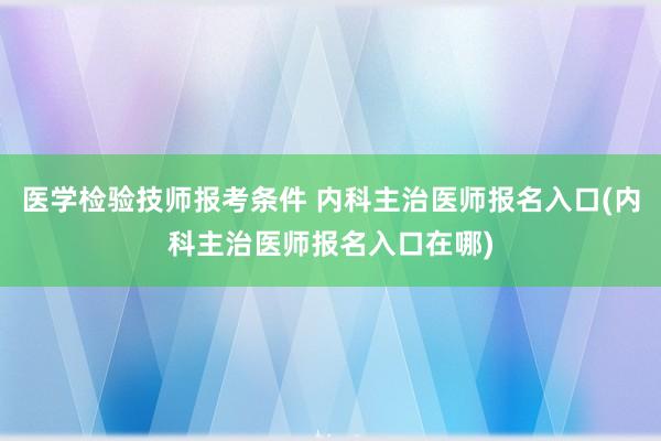 医学检验技师报考条件 内科主治医师报名入口(内科主治医师报名入口在哪)