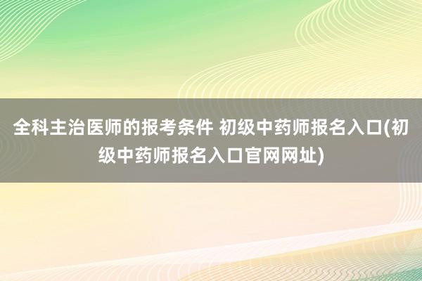 全科主治医师的报考条件 初级中药师报名入口(初级中药师报名入口官网网址)
