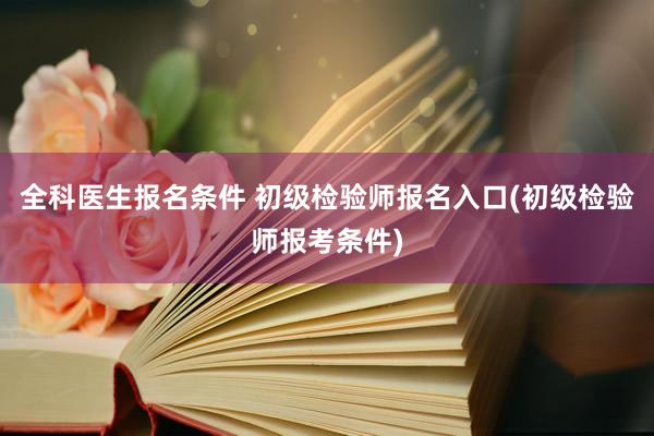 全科医生报名条件 初级检验师报名入口(初级检验师报考条件)