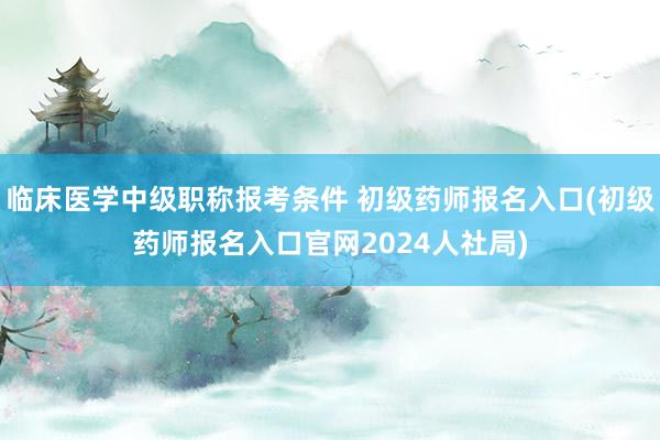 临床医学中级职称报考条件 初级药师报名入口(初级药师报名入口官网2024人社局)