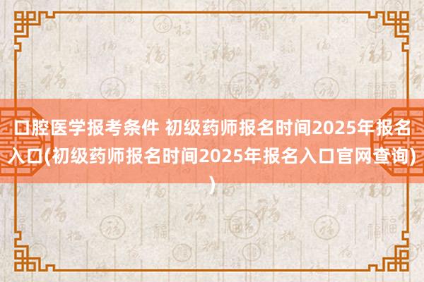 口腔医学报考条件 初级药师报名时间2025年报名入口(初级药师报名时间2025年报名入口官网查询)