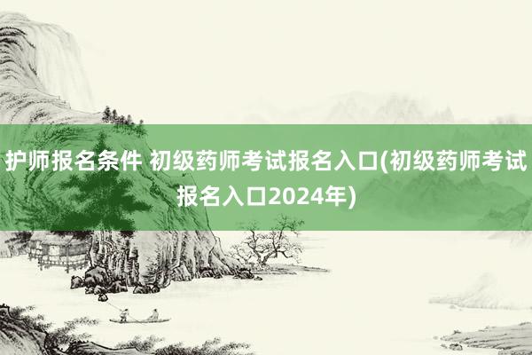 护师报名条件 初级药师考试报名入口(初级药师考试报名入口2024年)