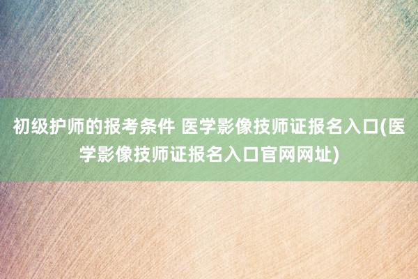 初级护师的报考条件 医学影像技师证报名入口(医学影像技师证报名入口官网网址)