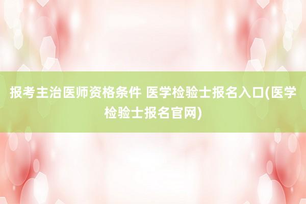 报考主治医师资格条件 医学检验士报名入口(医学检验士报名官网)