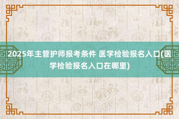 2025年主管护师报考条件 医学检验报名入口(医学检验报名入口在哪里)