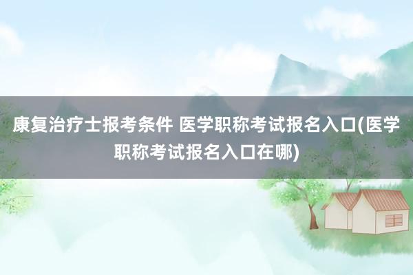 康复治疗士报考条件 医学职称考试报名入口(医学职称考试报名入口在哪)